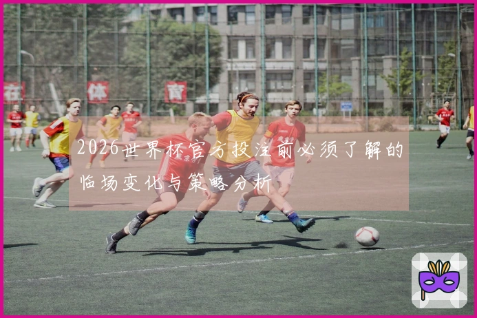 2026世界杯官方投注前必须了解的临场变化与策略分析